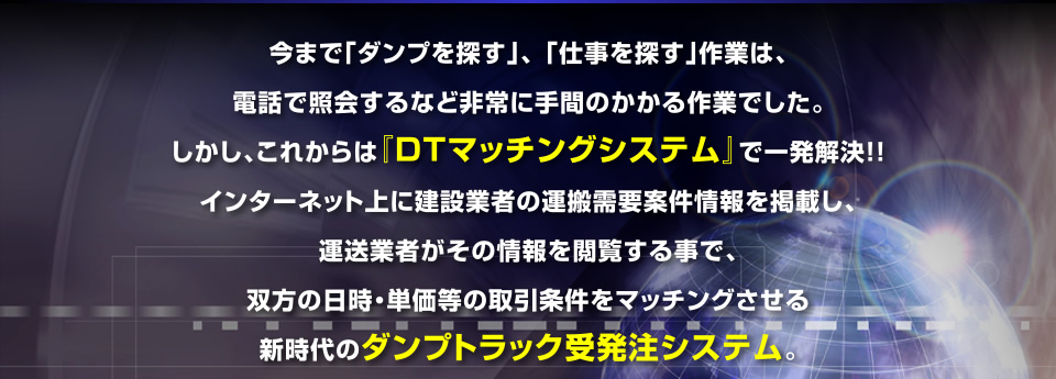 今まで「ダンプを探す」、「仕事を探す」作業は、電話で照会するなど非常に手間のかかる作業でした。しかし、これからは『DTマッチングシステム』で一発解決！！インターネット上に建設業者の運搬需要案件情報を掲載し、運送業者がその情報を閲覧する事で、双方の日時・単価等の取引条件をマッチングさせる新時代のダンプトラック受発注システム。