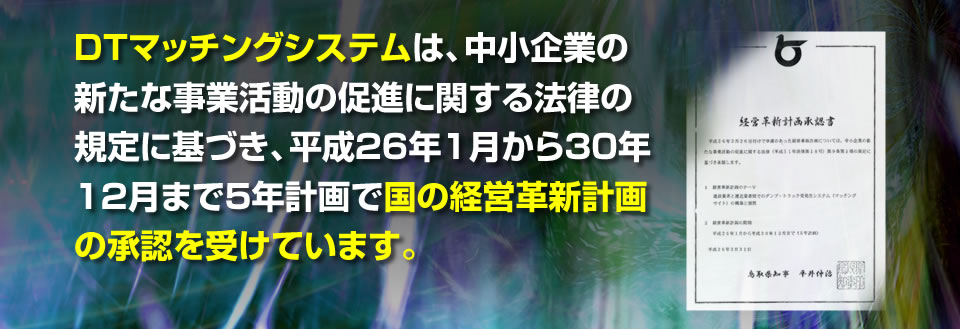 DTマッチングシステムは、中小企業の新たな事業活動の促進に関する法律の規 　定に基づき、平成２６年１月から３０年１２月まで５年計画で国の経営革新計 　画の承認を受けています。