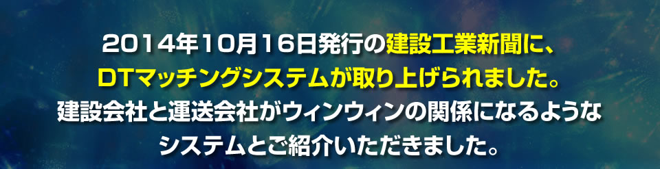 2014年10月16日発行の建設工業新聞に、DTマッチングシステムが取り上げられ 　ました。建設会社と運送会社がウィンウィンの関係になるようなシステムとご 　紹介いただきました。